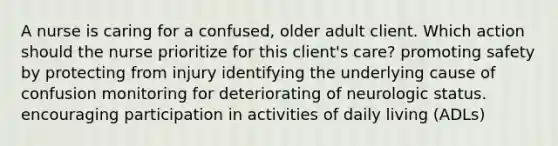 A nurse is caring for a confused, older adult client. Which action should the nurse prioritize for this client's care? promoting safety by protecting from injury identifying the underlying cause of confusion monitoring for deteriorating of neurologic status. encouraging participation in activities of daily living (ADLs)