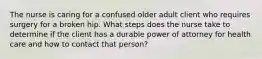 The nurse is caring for a confused older adult client who requires surgery for a broken hip. What steps does the nurse take to determine if the client has a durable power of attorney for health care and how to contact that person?