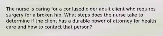 The nurse is caring for a confused older adult client who requires surgery for a broken hip. What steps does the nurse take to determine if the client has a durable power of attorney for health care and how to contact that person?