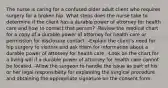 The nurse is caring for a confused older adult client who requires surgery for a broken hip. What steps does the nurse take to determine if the client has a durable power of attorney for health care and how to contact that person? -Review the medical chart for a copy of a durable power of attorney for health care or permission for disclosure contact. -Explain the client's need for hip surgery to visitors and ask them for information about a durable power of attorney for health care. -Look on the chart for a living will if a durable power of attorney for health care cannot be located. -Allow the surgeon to handle the issue as part of his or her legal responsibility for explaining the surgical procedure and obtaining the appropriate signature on the consent form.