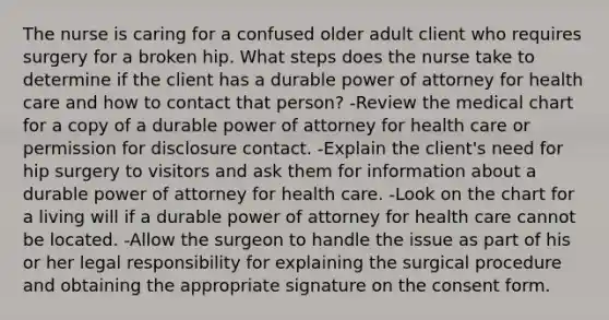 The nurse is caring for a confused older adult client who requires surgery for a broken hip. What steps does the nurse take to determine if the client has a durable power of attorney for health care and how to contact that person? -Review the medical chart for a copy of a durable power of attorney for health care or permission for disclosure contact. -Explain the client's need for hip surgery to visitors and ask them for information about a durable power of attorney for health care. -Look on the chart for a living will if a durable power of attorney for health care cannot be located. -Allow the surgeon to handle the issue as part of his or her legal responsibility for explaining the surgical procedure and obtaining the appropriate signature on the consent form.