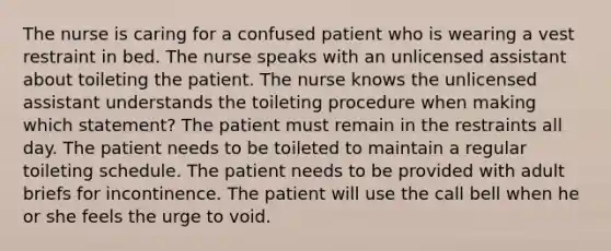 The nurse is caring for a confused patient who is wearing a vest restraint in bed. The nurse speaks with an unlicensed assistant about toileting the patient. The nurse knows the unlicensed assistant understands the toileting procedure when making which statement? The patient must remain in the restraints all day. The patient needs to be toileted to maintain a regular toileting schedule. The patient needs to be provided with adult briefs for incontinence. The patient will use the call bell when he or she feels the urge to void.