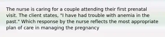 The nurse is caring for a couple attending their first prenatal visit. The client​ states, "I have had trouble with anemia in the​ past." Which response by the nurse reflects the most appropriate plan of care in managing the​ pregnancy