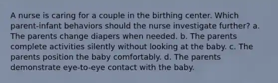 A nurse is caring for a couple in the birthing center. Which parent-infant behaviors should the nurse investigate further? a. The parents change diapers when needed. b. The parents complete activities silently without looking at the baby. c. The parents position the baby comfortably. d. The parents demonstrate eye-to-eye contact with the baby.