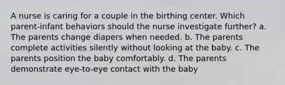 A nurse is caring for a couple in the birthing center. Which parent-infant behaviors should the nurse investigate further? a. The parents change diapers when needed. b. The parents complete activities silently without looking at the baby. c. The parents position the baby comfortably. d. The parents demonstrate eye-to-eye contact with the baby