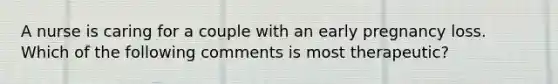 A nurse is caring for a couple with an early pregnancy loss. Which of the following comments is most therapeutic?