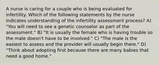 A nurse is caring for a couple who is being evaluated for infertility. Which of the following statements by the nurse indicates understanding of the infertility assessment process? A) "You will need to see a genetic counselor as part of the assessment." B) "It is usually the female who is having trouble so the male doesn't have to be involved." C) "The male is the easiest to assess and the provider will usually begin there." D) "Think about adopting first because there are many babies that need a good home."