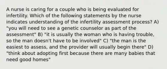 A nurse is caring for a couple who is being evaluated for infertility. Which of the following statements by the nurse indicates understanding of the infertility assessment process? A) "you will need to see a genetic counselor as part of the assessment" B) "it is usually the woman who is having trouble, so the man doesn't have to be involved" C) "the man is the easiest to assess, and the provider will usually begin there" D) "think about adopting first because there are many babies that need good homes"