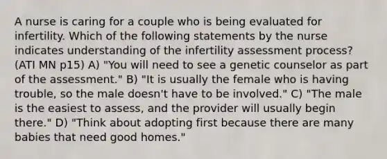 A nurse is caring for a couple who is being evaluated for infertility. Which of the following statements by the nurse indicates understanding of the infertility assessment process? (ATI MN p15) A) "You will need to see a genetic counselor as part of the assessment." B) "It is usually the female who is having trouble, so the male doesn't have to be involved." C) "The male is the easiest to assess, and the provider will usually begin there." D) "Think about adopting first because there are many babies that need good homes."