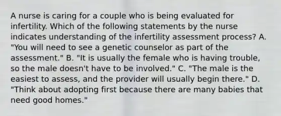 A nurse is caring for a couple who is being evaluated for infertility. Which of the following statements by the nurse indicates understanding of the infertility assessment process? A. "You will need to see a genetic counselor as part of the assessment." B. "It is usually the female who is having trouble, so the male doesn't have to be involved." C. "The male is the easiest to assess, and the provider will usually begin there." D. "Think about adopting first because there are many babies that need good homes."