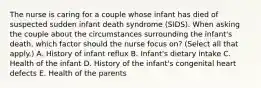 The nurse is caring for a couple whose infant has died of suspected sudden infant death syndrome​ (SIDS). When asking the couple about the circumstances surrounding the​ infant's death, which factor should the nurse focus​ on? (Select all that​ apply.) A. History of infant reflux B. ​Infant's dietary intake C. Health of the infant D. History of the​ infant's congenital heart defects E. Health of the parents