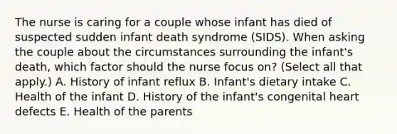 The nurse is caring for a couple whose infant has died of suspected sudden infant death syndrome​ (SIDS). When asking the couple about the circumstances surrounding the​ infant's death, which factor should the nurse focus​ on? (Select all that​ apply.) A. History of infant reflux B. ​Infant's dietary intake C. Health of the infant D. History of the​ infant's congenital heart defects E. Health of the parents