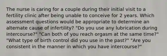 The nurse is caring for a couple during their initial visit to a fertility clinic after being unable to conceive for 2 years. Which assessment questions would be appropriate to determine an alternate cause of infertility? "Do you use any lubrication during intercourse?" "Can both of you reach orgasm at the same time?" "What type of birth control did you use in the past?" "Are you consistent in the manner in which you have intercourse?"