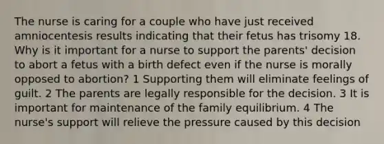 The nurse is caring for a couple who have just received amniocentesis results indicating that their fetus has trisomy 18. Why is it important for a nurse to support the parents' decision to abort a fetus with a birth defect even if the nurse is morally opposed to abortion? 1 Supporting them will eliminate feelings of guilt. 2 The parents are legally responsible for the decision. 3 It is important for maintenance of the family equilibrium. 4 The nurse's support will relieve the pressure caused by this decision