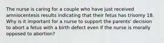 The nurse is caring for a couple who have just received amniocentesis results indicating that their fetus has trisomy 18. Why is it important for a nurse to support the parents' decision to abort a fetus with a birth defect even if the nurse is morally opposed to abortion?