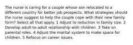 The nurse is caring for a couple whose son relocated to a different country for better job prospects. What strategies should the nurse suggest to help the couple cope with their new family form? Select all that apply. 1 Adjust to reduction in family size. 2 Develop adult-to-adult relationship with children. 3 Take on parental roles. 4 Adjust the marital system to make space for children. 5 Refocus on career issues.