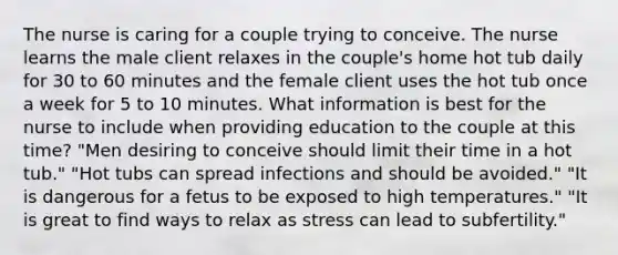 The nurse is caring for a couple trying to conceive. The nurse learns the male client relaxes in the couple's home hot tub daily for 30 to 60 minutes and the female client uses the hot tub once a week for 5 to 10 minutes. What information is best for the nurse to include when providing education to the couple at this time? "Men desiring to conceive should limit their time in a hot tub." "Hot tubs can spread infections and should be avoided." "It is dangerous for a fetus to be exposed to high temperatures." "It is great to find ways to relax as stress can lead to subfertility."