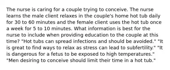 The nurse is caring for a couple trying to conceive. The nurse learns the male client relaxes in the couple's home hot tub daily for 30 to 60 minutes and the female client uses the hot tub once a week for 5 to 10 minutes. What information is best for the nurse to include when providing education to the couple at this time? "Hot tubs can spread infections and should be avoided." "It is great to find ways to relax as stress can lead to subfertility." "It is dangerous for a fetus to be exposed to high temperatures." "Men desiring to conceive should limit their time in a hot tub."