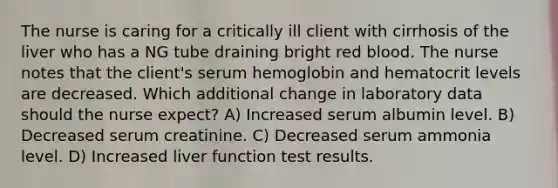 The nurse is caring for a critically ill client with cirrhosis of the liver who has a NG tube draining bright red blood. The nurse notes that the client's serum hemoglobin and hematocrit levels are decreased. Which additional change in laboratory data should the nurse expect? A) Increased serum albumin level. B) Decreased serum creatinine. C) Decreased serum ammonia level. D) Increased liver function test results.