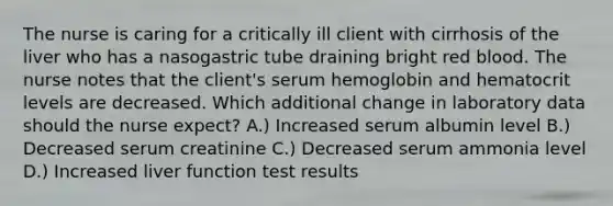 The nurse is caring for a critically ill client with cirrhosis of the liver who has a nasogastric tube draining bright red blood. The nurse notes that the client's serum hemoglobin and hematocrit levels are decreased. Which additional change in laboratory data should the nurse expect? A.) Increased serum albumin level B.) Decreased serum creatinine C.) Decreased serum ammonia level D.) Increased liver function test results