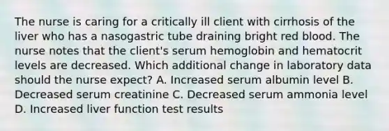 The nurse is caring for a critically ill client with cirrhosis of the liver who has a nasogastric tube draining bright red blood. The nurse notes that the client's serum hemoglobin and hematocrit levels are decreased. Which additional change in laboratory data should the nurse expect? A. Increased serum albumin level B. Decreased serum creatinine C. Decreased serum ammonia level D. Increased liver function test results