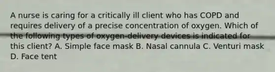 A nurse is caring for a critically ill client who has COPD and requires delivery of a precise concentration of oxygen. Which of the following types of oxygen-delivery devices is indicated for this client? A. Simple face mask B. Nasal cannula C. Venturi mask D. Face tent