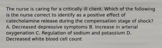 The nurse is caring for a critically ill client. Which of the following is the nurse correct to identify as a positive effect of catecholamine release during the compensation stage of shock? A. Decreased depressive symptoms B. Increase in arterial oxygenation C. Regulation of sodium and potassium D. Decreased white blood cell count