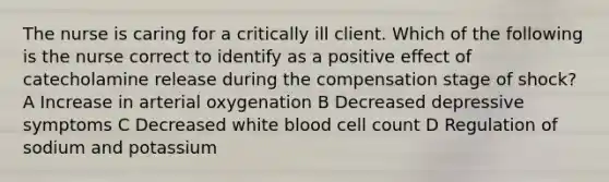 The nurse is caring for a critically ill client. Which of the following is the nurse correct to identify as a positive effect of catecholamine release during the compensation stage of shock? A Increase in arterial oxygenation B Decreased depressive symptoms C Decreased white blood cell count D Regulation of sodium and potassium