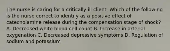 The nurse is caring for a critically ill client. Which of the following is the nurse correct to identify as a positive effect of catecholamine release during the compensation stage of shock? A. Decreased white blood cell count B. Increase in arterial oxygenation C. Decreased depressive symptoms D. Regulation of sodium and potassium