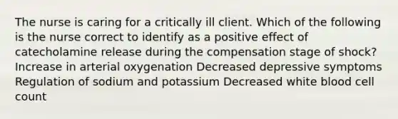 The nurse is caring for a critically ill client. Which of the following is the nurse correct to identify as a positive effect of catecholamine release during the compensation stage of shock? Increase in arterial oxygenation Decreased depressive symptoms Regulation of sodium and potassium Decreased white blood cell count