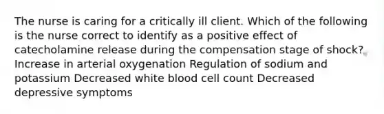 The nurse is caring for a critically ill client. Which of the following is the nurse correct to identify as a positive effect of catecholamine release during the compensation stage of shock? Increase in arterial oxygenation Regulation of sodium and potassium Decreased white blood cell count Decreased depressive symptoms