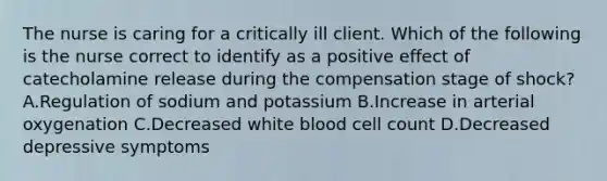 The nurse is caring for a critically ill client. Which of the following is the nurse correct to identify as a positive effect of catecholamine release during the compensation stage of shock? A.Regulation of sodium and potassium B.Increase in arterial oxygenation C.Decreased white blood cell count D.Decreased depressive symptoms