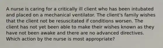 A nurse is caring for a critically ill client who has been intubated and placed on a mechanical ventilator. The client's family wishes that the client not be resuscitated if conditions worsen. The client has not yet been able to make their wishes known as they have not been awake and there are no advanced directives. Which action by the nurse is most appropriate?