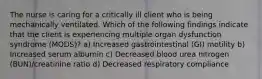 The nurse is caring for a critically ill client who is being mechanically ventilated. Which of the following findings indicate that the client is experiencing multiple organ dysfunction syndrome (MODS)? a) Increased gastrointestinal (GI) motility b) Increased serum albumin c) Decreased blood urea nitrogen (BUN)/creatinine ratio d) Decreased respiratory compliance