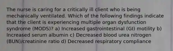 The nurse is caring for a critically ill client who is being mechanically ventilated. Which of the following findings indicate that the client is experiencing multiple organ dysfunction syndrome (MODS)? a) Increased gastrointestinal (GI) motility b) Increased serum albumin c) Decreased blood urea nitrogen (BUN)/creatinine ratio d) Decreased respiratory compliance