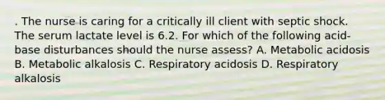 . The nurse is caring for a critically ill client with septic shock. The serum lactate level is 6.2. For which of the following acid-base disturbances should the nurse assess? A. Metabolic acidosis B. Metabolic alkalosis C. Respiratory acidosis D. Respiratory alkalosis