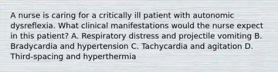 A nurse is caring for a critically ill patient with autonomic dysreflexia. What clinical manifestations would the nurse expect in this patient? A. Respiratory distress and projectile vomiting B. Bradycardia and hypertension C. Tachycardia and agitation D. Third-spacing and hyperthermia