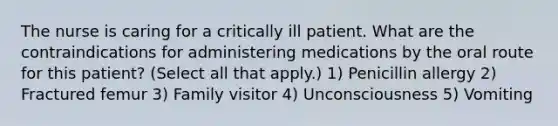 The nurse is caring for a critically ill patient. What are the contraindications for administering medications by the oral route for this patient? (Select all that apply.) 1) Penicillin allergy 2) Fractured femur 3) Family visitor 4) Unconsciousness 5) Vomiting