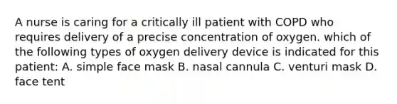 A nurse is caring for a critically ill patient with COPD who requires delivery of a precise concentration of oxygen. which of the following types of oxygen delivery device is indicated for this patient: A. simple face mask B. nasal cannula C. venturi mask D. face tent