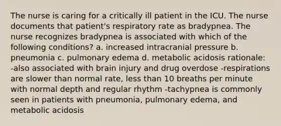 The nurse is caring for a critically ill patient in the ICU. The nurse documents that patient's respiratory rate as bradypnea. The nurse recognizes bradypnea is associated with which of the following conditions? a. increased intracranial pressure b. pneumonia c. pulmonary edema d. metabolic acidosis rationale: -also associated with brain injury and drug overdose -respirations are slower than normal rate, less than 10 breaths per minute with normal depth and regular rhythm -tachypnea is commonly seen in patients with pneumonia, pulmonary edema, and metabolic acidosis