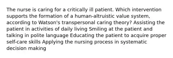 The nurse is caring for a critically ill patient. Which intervention supports the formation of a human-altruistic value system, according to Watson's transpersonal caring theory? Assisting the patient in activities of daily living Smiling at the patient and talking in polite language Educating the patient to acquire proper self-care skills Applying the nursing process in systematic decision making