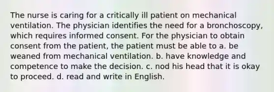 The nurse is caring for a critically ill patient on mechanical ventilation. The physician identifies the need for a bronchoscopy, which requires informed consent. For the physician to obtain consent from the patient, the patient must be able to a. be weaned from mechanical ventilation. b. have knowledge and competence to make the decision. c. nod his head that it is okay to proceed. d. read and write in English.