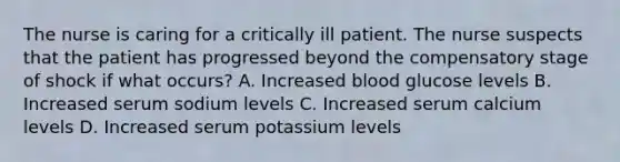 The nurse is caring for a critically ill patient. The nurse suspects that the patient has progressed beyond the compensatory stage of shock if what occurs? A. Increased blood glucose levels B. Increased serum sodium levels C. Increased serum calcium levels D. Increased serum potassium levels