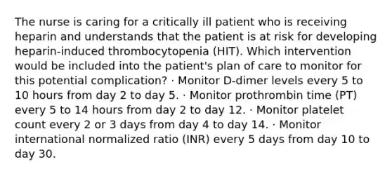 The nurse is caring for a critically ill patient who is receiving heparin and understands that the patient is at risk for developing heparin-induced thrombocytopenia (HIT). Which intervention would be included into the patient's plan of care to monitor for this potential complication? · Monitor D-dimer levels every 5 to 10 hours from day 2 to day 5. · Monitor prothrombin time (PT) every 5 to 14 hours from day 2 to day 12. · Monitor platelet count every 2 or 3 days from day 4 to day 14. · Monitor international normalized ratio (INR) every 5 days from day 10 to day 30.