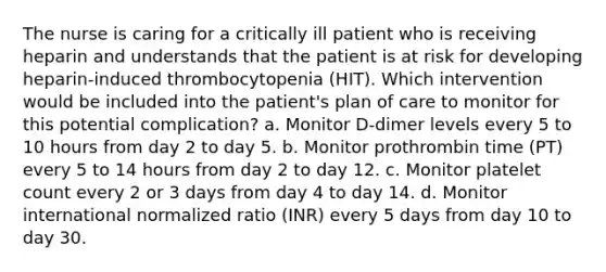 The nurse is caring for a critically ill patient who is receiving heparin and understands that the patient is at risk for developing heparin-induced thrombocytopenia (HIT). Which intervention would be included into the patient's plan of care to monitor for this potential complication? a. Monitor D-dimer levels every 5 to 10 hours from day 2 to day 5. b. Monitor prothrombin time (PT) every 5 to 14 hours from day 2 to day 12. c. Monitor platelet count every 2 or 3 days from day 4 to day 14. d. Monitor international normalized ratio (INR) every 5 days from day 10 to day 30.