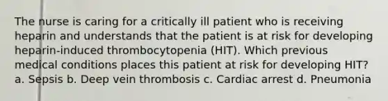 The nurse is caring for a critically ill patient who is receiving heparin and understands that the patient is at risk for developing heparin-induced thrombocytopenia (HIT). Which previous medical conditions places this patient at risk for developing HIT? a. Sepsis b. Deep vein thrombosis c. Cardiac arrest d. Pneumonia