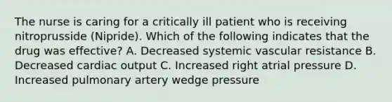 The nurse is caring for a critically ill patient who is receiving nitroprusside (Nipride). Which of the following indicates that the drug was effective? A. Decreased systemic vascular resistance B. Decreased cardiac output C. Increased right atrial pressure D. Increased pulmonary artery wedge pressure