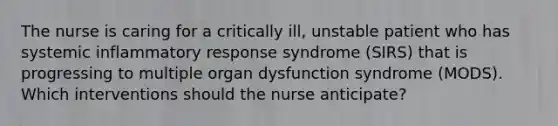 The nurse is caring for a critically ill, unstable patient who has systemic inflammatory response syndrome (SIRS) that is progressing to multiple organ dysfunction syndrome (MODS). Which interventions should the nurse anticipate?