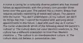 A nurse is caring for a culturally diverse patient who has missed follow-up appointments with the primary care provider three times over the past year. The patient has a chronic illness that requires periodic monitoring of blood test values. The patient tells the nurse: "You don't understand—in my culture, we don't do things like that. I cannot be troubled with worrying about appointments in the future; I deal with each day as it comes." The nurse understands which of the following about the patient's culture? a. The culture does not value Western medicine. b. The culture has a different orientation to time than Western medicine. c. The culture is an interdependent culture. d. The culture does not believe in preventative care.