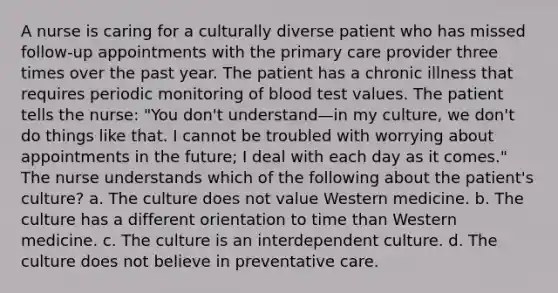 A nurse is caring for a culturally diverse patient who has missed follow-up appointments with the primary care provider three times over the past year. The patient has a chronic illness that requires periodic monitoring of blood test values. The patient tells the nurse: "You don't understand—in my culture, we don't do things like that. I cannot be troubled with worrying about appointments in the future; I deal with each day as it comes." The nurse understands which of the following about the patient's culture? a. The culture does not value Western medicine. b. The culture has a different orientation to time than Western medicine. c. The culture is an interdependent culture. d. The culture does not believe in preventative care.